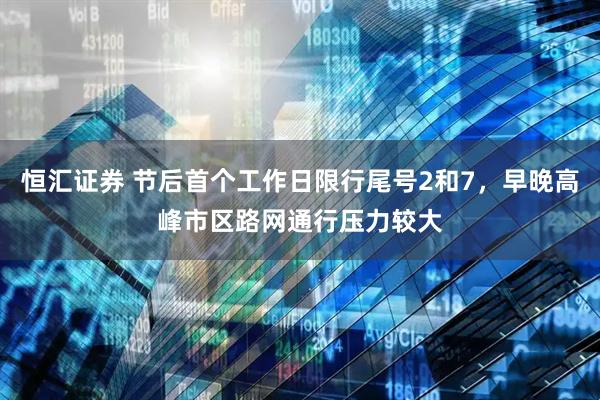 恒汇证券 节后首个工作日限行尾号2和7，早晚高峰市区路网通行压力较大
