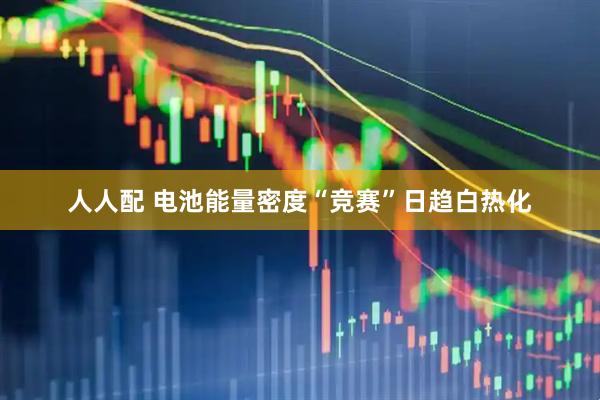 人人配 电池能量密度“竞赛”日趋白热化