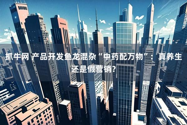 抓牛网 产品开发鱼龙混杂“中药配万物”：真养生还是假营销？
