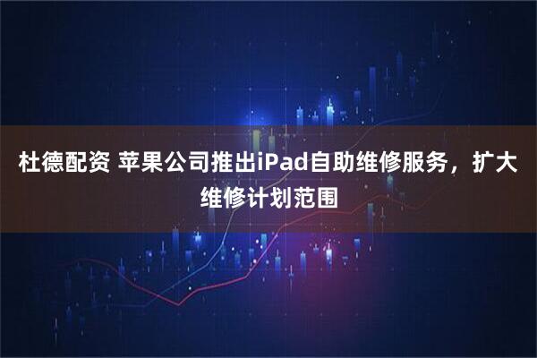 杜德配资 苹果公司推出iPad自助维修服务，扩大维修计划范围