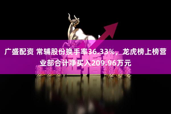 广盛配资 常辅股份换手率36.33%，龙虎榜上榜营业部合计净买入209.96万元