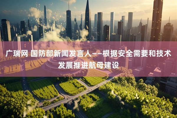 广瑞网 国防部新闻发言人——根据安全需要和技术发展推进航母建设