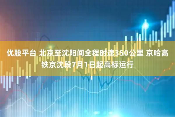 优股平台 北京至沈阳间全程时速350公里 京哈高铁京沈段7月1日起高标运行