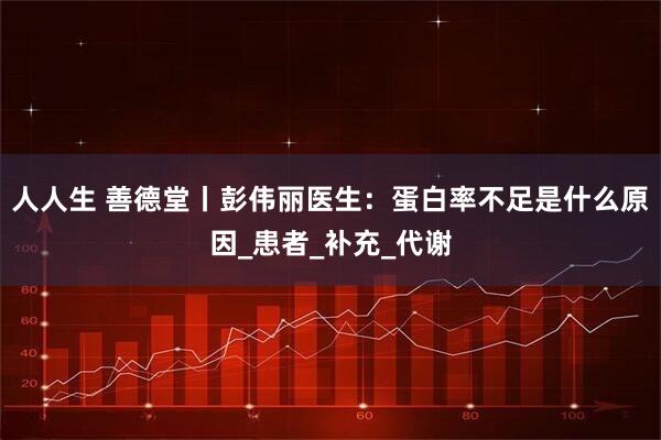 人人生 善德堂丨彭伟丽医生：蛋白率不足是什么原因_患者_补充_代谢