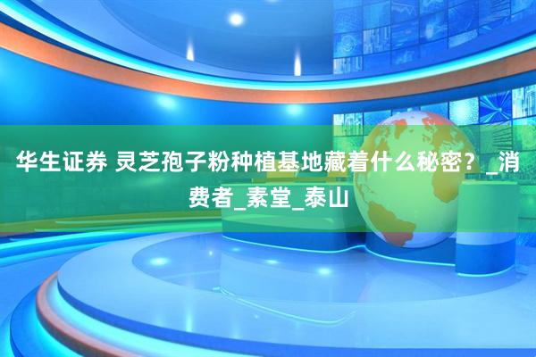 华生证券 灵芝孢子粉种植基地藏着什么秘密？_消费者_素堂_泰山