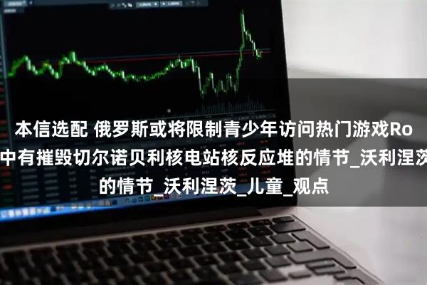 本信选配 俄罗斯或将限制青少年访问热门游戏Roblox，游戏中有摧毁切尔诺贝利核电站核反应堆的情节_沃利涅茨_儿童_观点