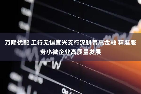 万隆优配 工行无锡宜兴支行深耕普惠金融 精准服务小微企业高质量发展