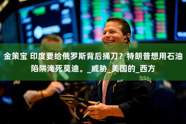 金策宝 印度要给俄罗斯背后捅刀？特朗普想用石油陷阱淹死莫迪。_威胁_美国的_西方