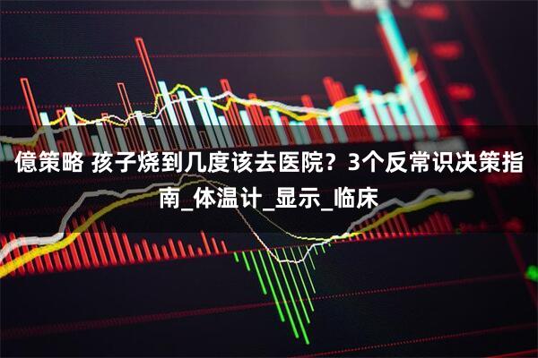 億策略 孩子烧到几度该去医院？3个反常识决策指南_体温计_显示_临床