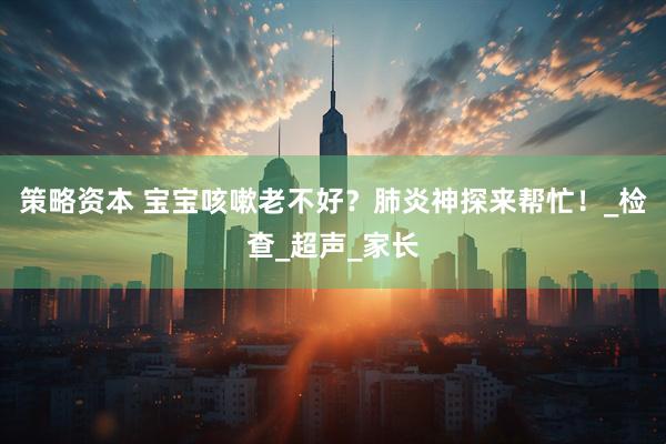 策略资本 宝宝咳嗽老不好？肺炎神探来帮忙！_检查_超声_家长