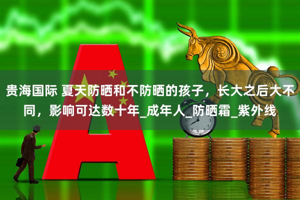 贵海国际 夏天防晒和不防晒的孩子，长大之后大不同，影响可达数十年_成年人_防晒霜_紫外线