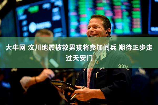 大牛网 汶川地震被救男孩将参加阅兵 期待正步走过天安门