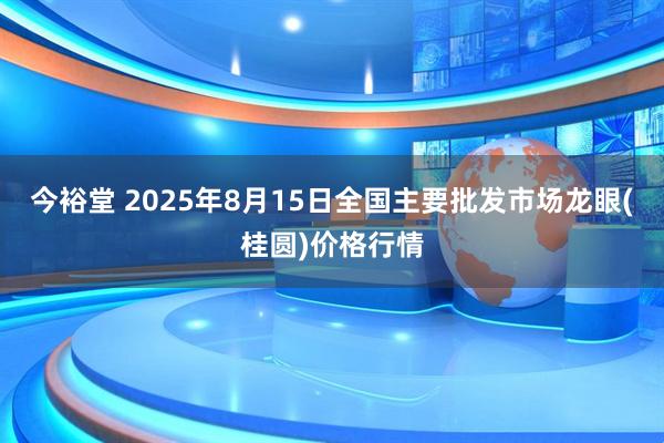 今裕堂 2025年8月15日全国主要批发市场龙眼(桂圆)价格行情
