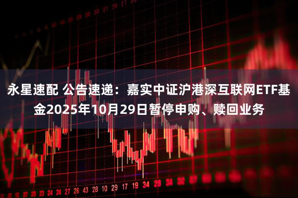 永星速配 公告速递：嘉实中证沪港深互联网ETF基金2025年10月29日暂停申购、赎回业务