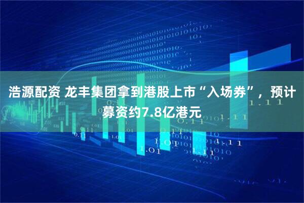 浩源配资 龙丰集团拿到港股上市“入场券”，预计募资约7.8亿港元